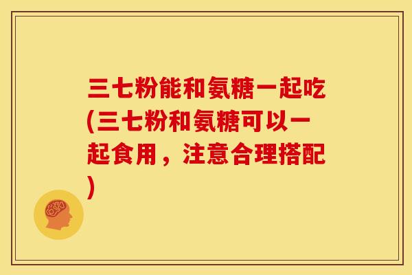 三七粉能和氨糖一起吃(三七粉和氨糖可以一起食用，注意合理搭配)