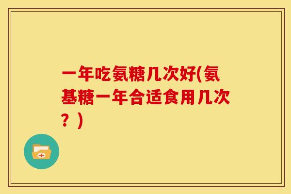 一年吃氨糖几次好(氨基糖一年合适食用几次？)