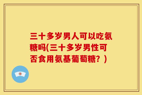 三十多岁男人可以吃氨糖吗(三十多岁男性可否食用氨基葡萄糖？)