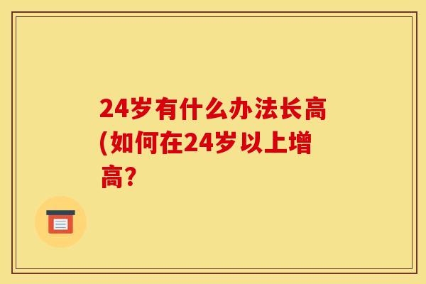 24岁有什么办法长高(如何在24岁以上增高？