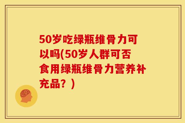 50岁吃绿瓶维骨力可以吗(50岁人群可否食用绿瓶维骨力营养补充品？)