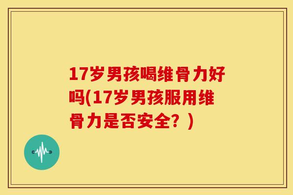 17岁男孩喝维骨力好吗(17岁男孩服用维骨力是否安全？)