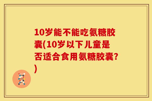 10岁能不能吃氨糖胶囊(10岁以下儿童是否适合食用氨糖胶囊？)
