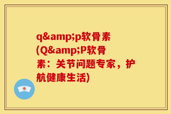 q&p软骨素(Q&P软骨素：关节问题专家，护航健康生活)