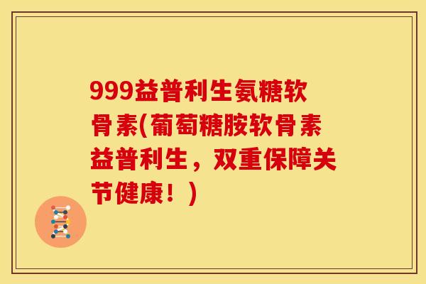999益普利生氨糖软骨素(葡萄糖胺软骨素益普利生，双重保障关节健康！)