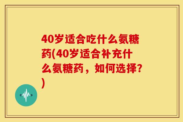 40岁适合吃什么氨糖药(40岁适合补充什么氨糖药，如何选择？)