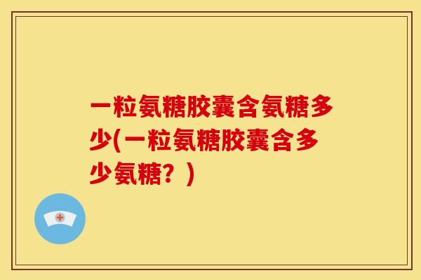 一粒氨糖胶囊含氨糖多少(一粒氨糖胶囊含多少氨糖？)