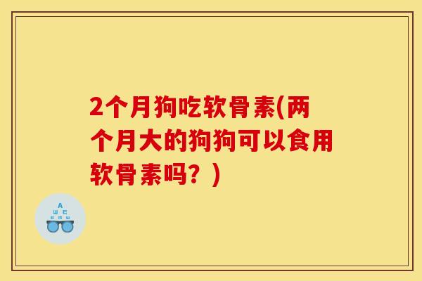 2个月狗吃软骨素(两个月大的狗狗可以食用软骨素吗？)