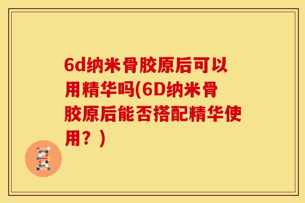 6d纳米骨胶原后可以用精华吗(6D纳米骨胶原后能否搭配精华使用？)