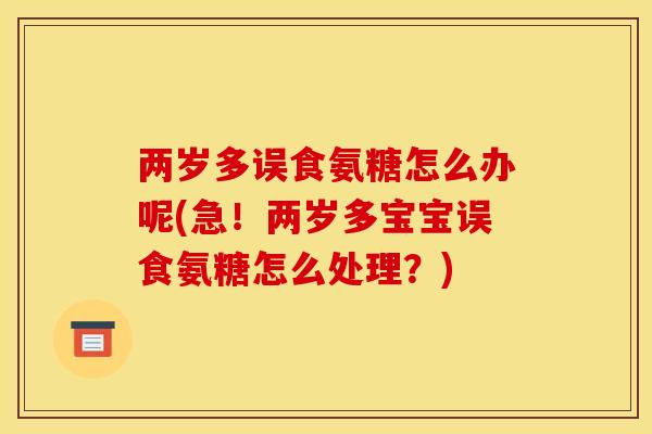 两岁多误食氨糖怎么办呢(急！两岁多宝宝误食氨糖怎么处理？)