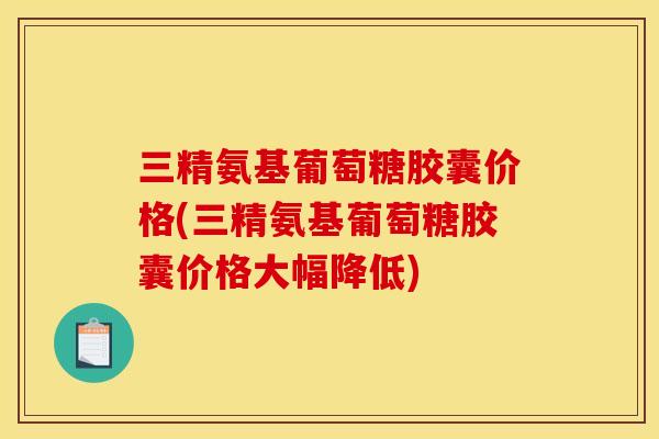 三精氨基葡萄糖胶囊价格(三精氨基葡萄糖胶囊价格大幅降低)