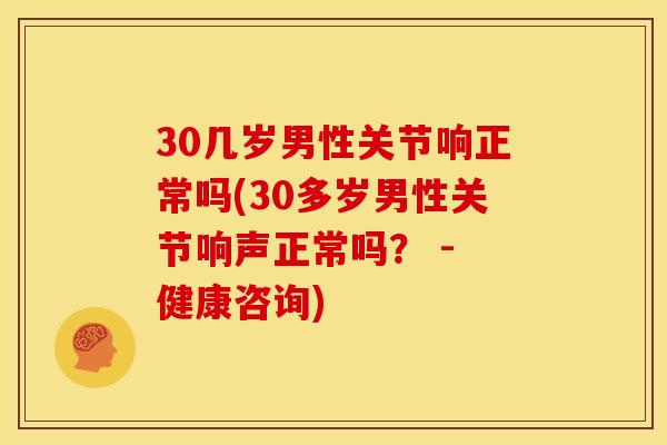 30几岁男性关节响正常吗(30多岁男性关节响声正常吗？ - 健康咨询)