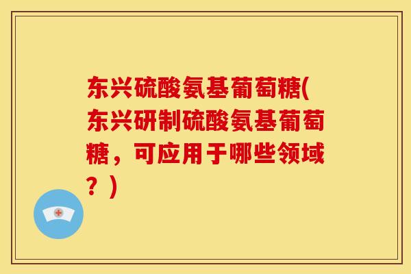 东兴硫酸氨基葡萄糖(东兴研制硫酸氨基葡萄糖，可应用于哪些领域？)