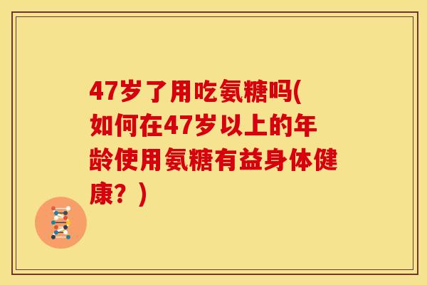 47岁了用吃氨糖吗(如何在47岁以上的年龄使用氨糖有益身体健康？)