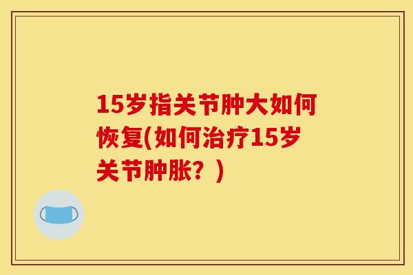 15岁指关节肿大如何恢复(如何治疗15岁关节肿胀？)