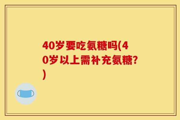 40岁要吃氨糖吗(40岁以上需补充氨糖？)