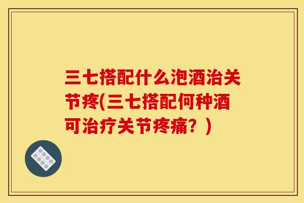 三七搭配什么泡酒治关节疼(三七搭配何种酒可治疗关节疼痛？)