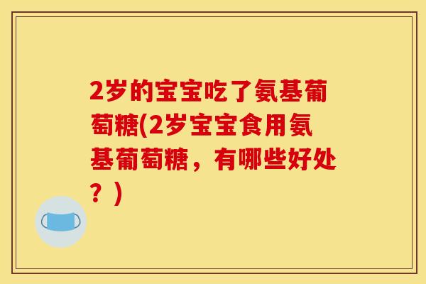 2岁的宝宝吃了氨基葡萄糖(2岁宝宝食用氨基葡萄糖，有哪些好处？)