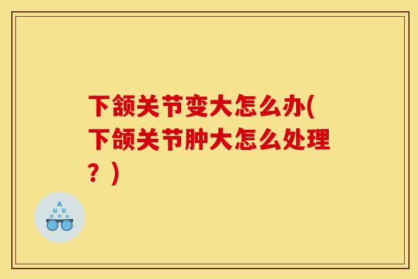下颔关节变大怎么办(下颌关节肿大怎么处理？)