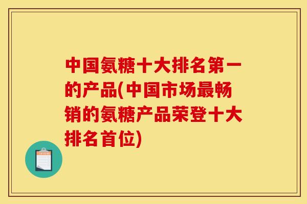 中国氨糖十大排名第一的产品(中国市场最畅销的氨糖产品荣登十大排名首位)