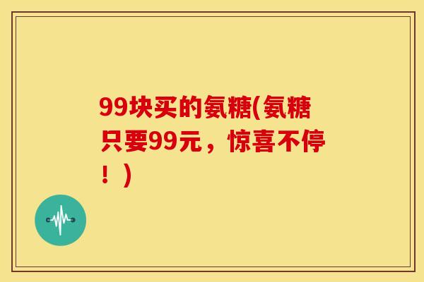 99块买的氨糖(氨糖只要99元，惊喜不停！)