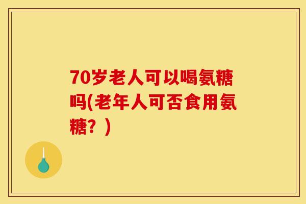 70岁老人可以喝氨糖吗(老年人可否食用氨糖？)