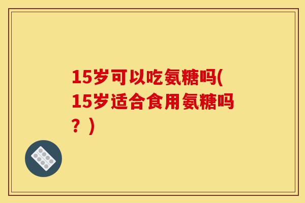 15岁可以吃氨糖吗(15岁适合食用氨糖吗？)