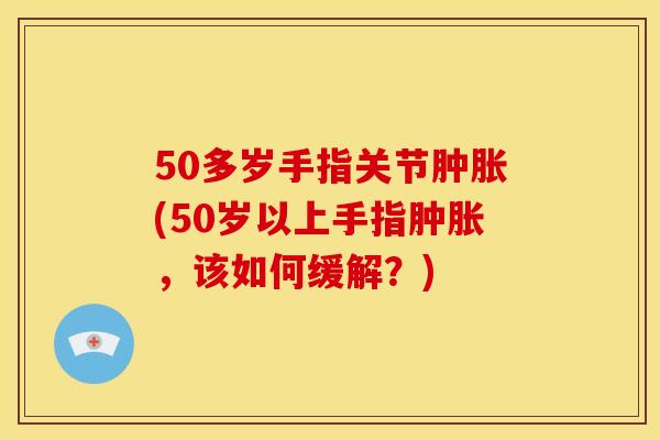 50多岁手指关节肿胀(50岁以上手指肿胀，该如何缓解？)