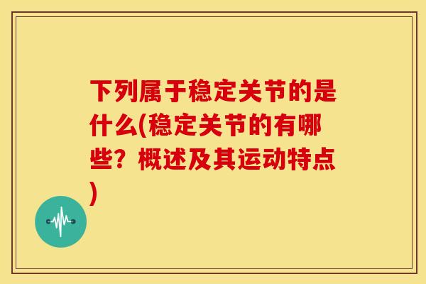 下列属于稳定关节的是什么(稳定关节的有哪些？概述及其运动特点)