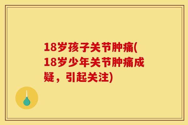 18岁孩子关节肿痛(18岁少年关节肿痛成疑，引起关注)