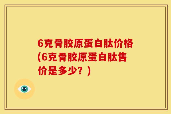 6克骨胶原蛋白肽价格(6克骨胶原蛋白肽售价是多少？)