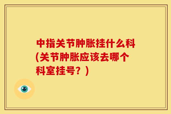 中指关节肿胀挂什么科(关节肿胀应该去哪个科室挂号？)