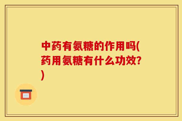 中药有氨糖的作用吗(药用氨糖有什么功效？)