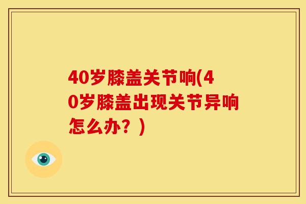 40岁膝盖关节响(40岁膝盖出现关节异响怎么办？)
