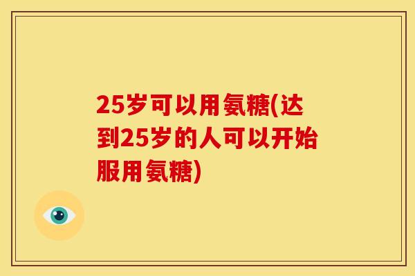 25岁可以用氨糖(达到25岁的人可以开始服用氨糖)