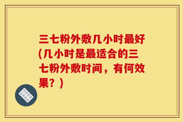 三七粉外敷几小时最好(几小时是最适合的三七粉外敷时间，有何效果？)