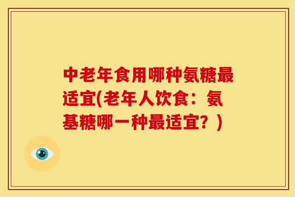 中老年食用哪种氨糖最适宜(老年人饮食：氨基糖哪一种最适宜？)