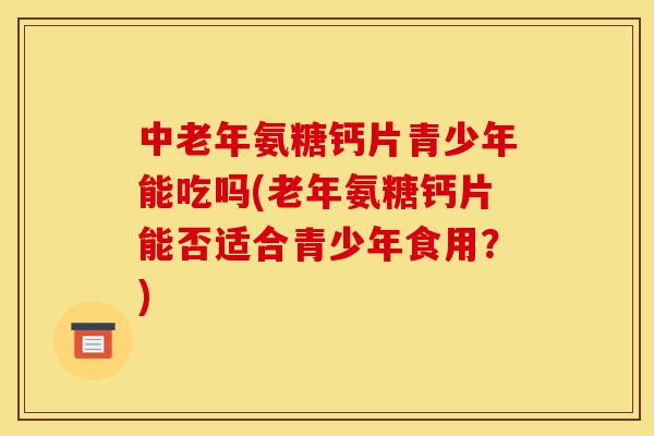 中老年氨糖钙片青少年能吃吗(老年氨糖钙片能否适合青少年食用？)