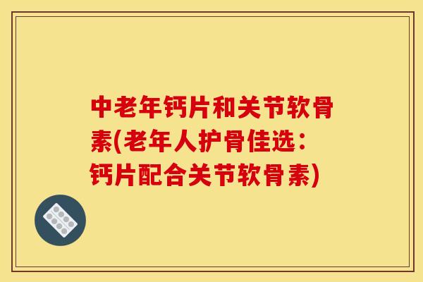 中老年钙片和关节软骨素(老年人护骨佳选：钙片配合关节软骨素)
