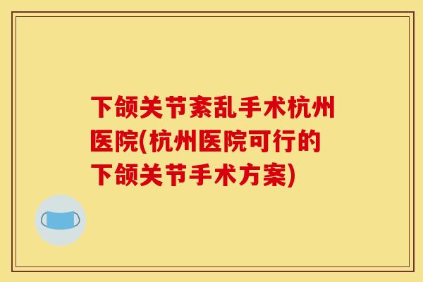 下颌关节紊乱手术杭州医院(杭州医院可行的下颌关节手术方案)