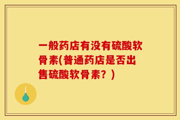 一般药店有没有硫酸软骨素(普通药店是否出售硫酸软骨素？)