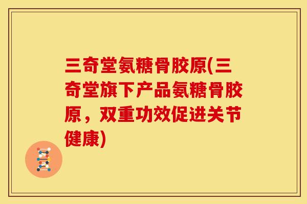 三奇堂氨糖骨胶原(三奇堂旗下产品氨糖骨胶原，双重功效促进关节健康)