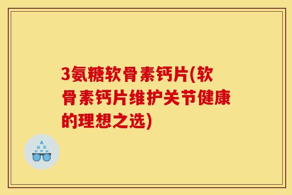 3氨糖软骨素钙片(软骨素钙片维护关节健康的理想之选)