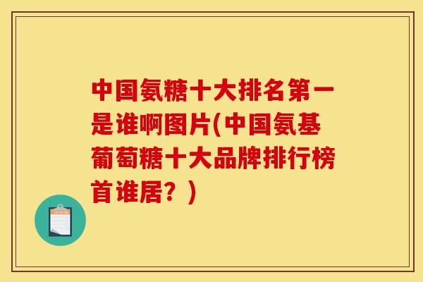 中国氨糖十大排名第一是谁啊图片(中国氨基葡萄糖十大品牌排行榜首谁居？)