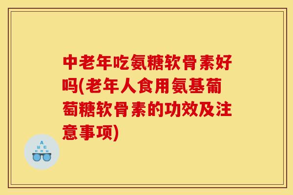 中老年吃氨糖软骨素好吗(老年人食用氨基葡萄糖软骨素的功效及注意事项)