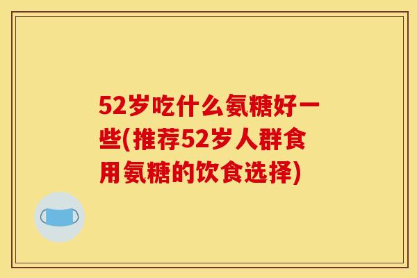 52岁吃什么氨糖好一些(推荐52岁人群食用氨糖的饮食选择)-第1张图片-关节骑士 52岁吃什么氨糖好一些(推荐52岁人群食用氨糖的饮食选择)-第1张图片-关节骑士