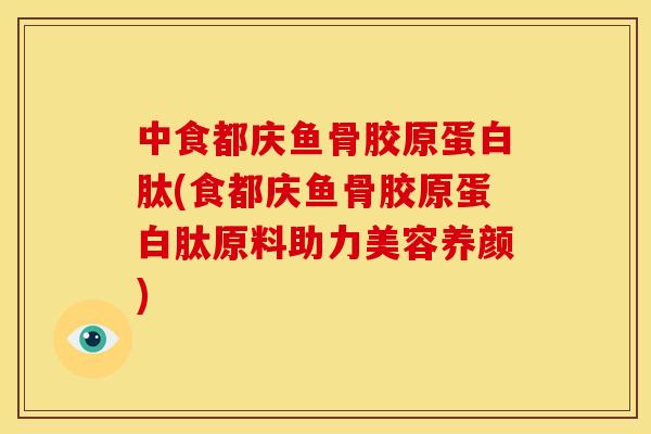 中食都庆鱼骨胶原蛋白肽(食都庆鱼骨胶原蛋白肽原料助力美容养颜)