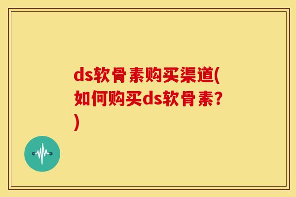 ds软骨素购买渠道(如何购买ds软骨素？)