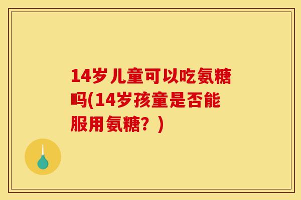 14岁儿童可以吃氨糖吗(14岁孩童是否能服用氨糖？)