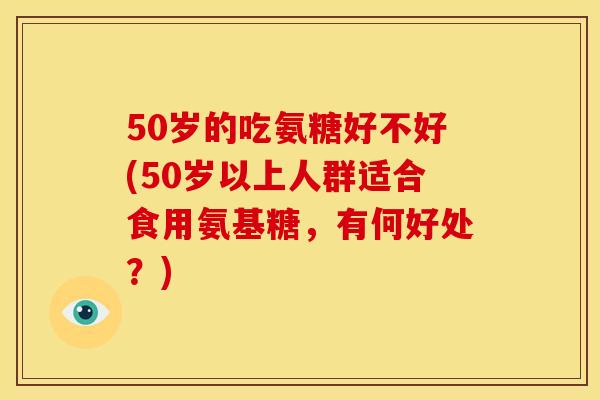 50岁的吃氨糖好不好(50岁以上人群适合食用氨基糖，有何好处？)